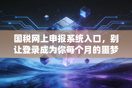 国税网上申报系统入口，别让登录成为你每个月的噩梦，老会计带你从容应对