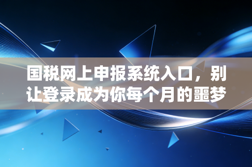 国税网上申报系统入口，别让登录成为你每个月的噩梦，老会计带你从容应对
