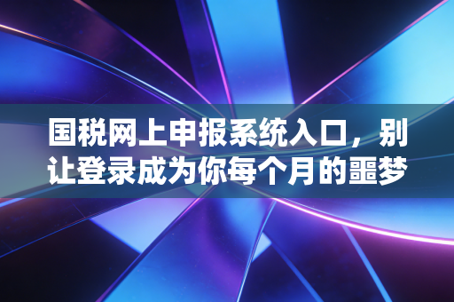 国税网上申报系统入口，别让登录成为你每个月的噩梦，老会计带你从容应对
