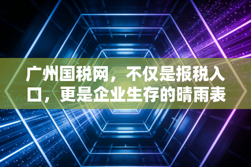 广州国税网,不仅是报税入口,更是企业生存的晴雨表——聊聊金税四期下的财税合规与生存之道