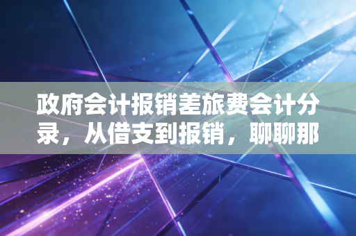 政府会计报销差旅费会计分录，从借支到报销，聊聊那些让财务头秃的实务操作