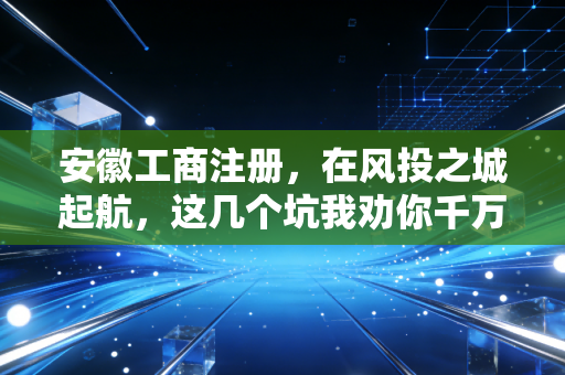 安徽工商注册,在风投之城起航,这几个坑我劝你千万别踩