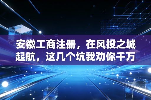 安徽工商注册，在风投之城起航，这几个坑我劝你千万别踩