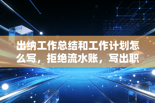 出纳工作总结和工作计划怎么写，拒绝流水账，写出职场进阶的黄金文案