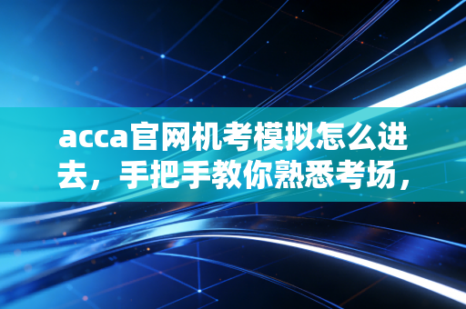 acca官网机考模拟怎么进去，手把手教你熟悉考场，别让操作失误成为你挂科的借口