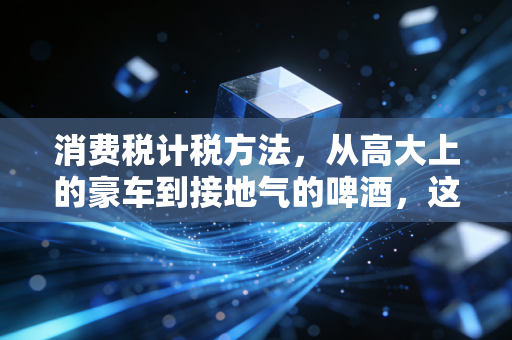 消费税计税方法，从高大上的豪车到接地气的啤酒，这背后的算术逻辑
