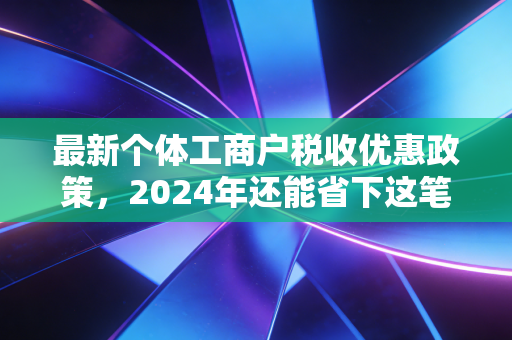 最新个体工商户税收优惠政策，2024年还能省下这笔真金白银吗？