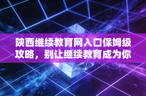 陕西继续教育网入口保姆级攻略，别让继续教育成为你考证路上的隐形拦路虎