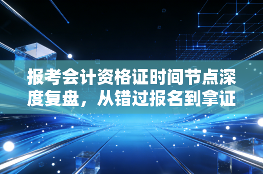 报考会计资格证时间节点深度复盘，从错过报名到拿证，我经历了什么？