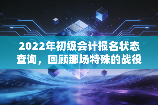 2022年初级会计报名状态查询,回顾那场特殊的战役与给考生的永恒启示