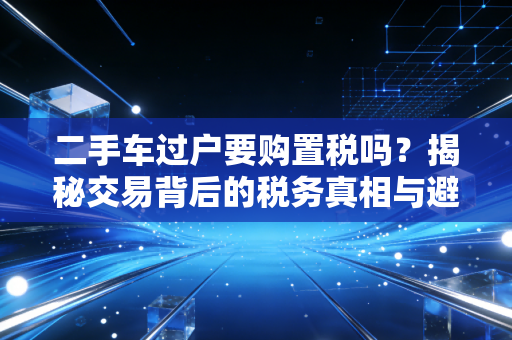 二手车过户要购置税吗？揭秘交易背后的税务真相与避坑指南