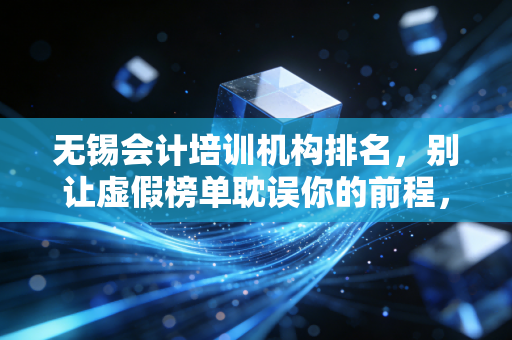 无锡会计培训机构排名,别让虚假榜单耽误你的前程,老会计带你深扒行业内幕