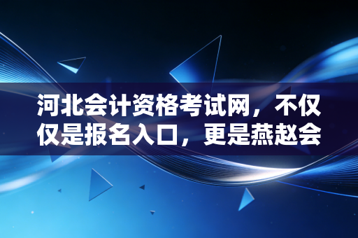 河北会计资格考试网,不仅仅是报名入口,更是燕赵会计人的进阶之路与职业灯塔