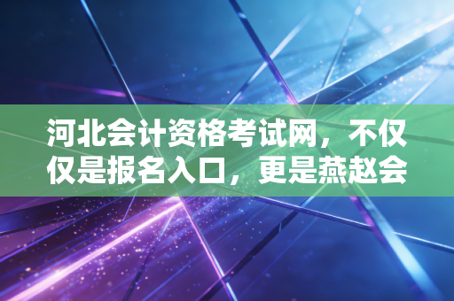 河北会计资格考试网，不仅仅是报名入口，更是燕赵会计人的进阶之路与职业灯塔