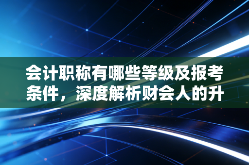 会计职称有哪些等级及报考条件，深度解析财会人的升级打怪之路