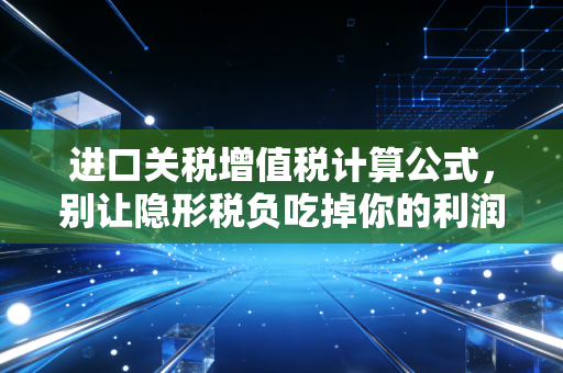 进口关税增值税计算公式，别让隐形税负吃掉你的利润，从海淘到企业进口的避坑指南