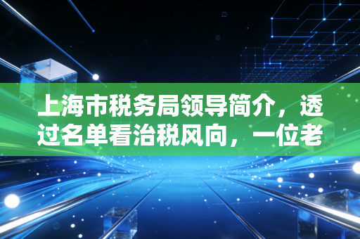 上海市税务局领导简介,透过名单看治税风向,一位老注会对魔都税务环境的深度观察