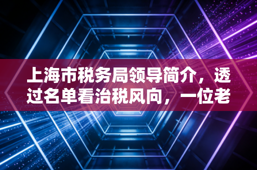 上海市税务局领导简介,透过名单看治税风向,一位老注会对魔都税务环境的深度观察