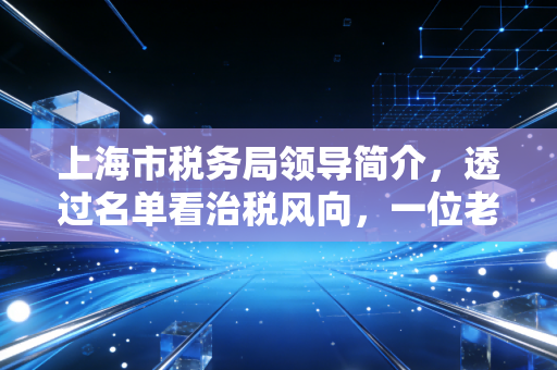 上海市税务局领导简介，透过名单看治税风向，一位老注会对魔都税务环境的深度观察