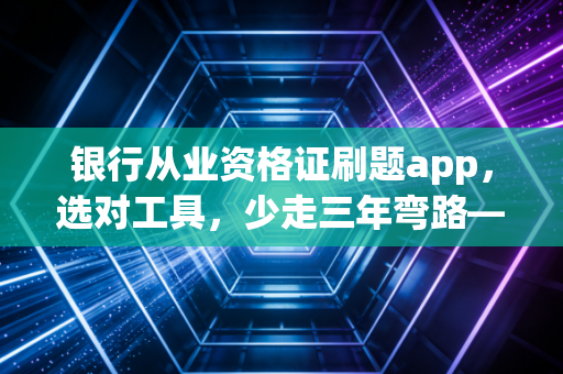 银行从业资格证刷题app，选对工具，少走三年弯路——一位注会老兵的掏心窝子建议