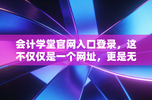 会计学堂官网入口登录，这不仅仅是一个网址，更是无数会计人梦想的起跑线