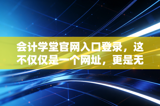 会计学堂官网入口登录，这不仅仅是一个网址，更是无数会计人梦想的起跑线