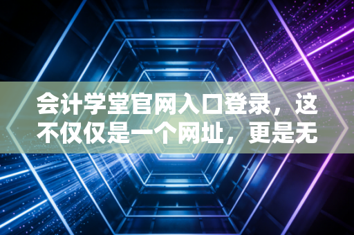 会计学堂官网入口登录，这不仅仅是一个网址，更是无数会计人梦想的起跑线