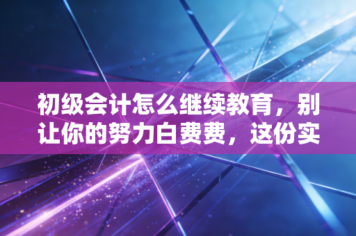 初级会计怎么继续教育，别让你的努力白费费，这份实操指南全是干货
