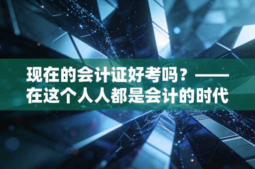 现在的会计证好考吗？——在这个人人都是会计的时代，我们该如何突围？