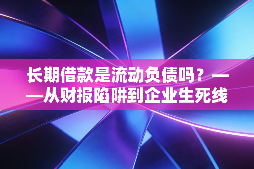 长期借款是流动负债吗?——从财报陷阱到企业生死线的深度剖析