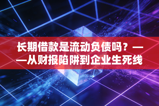 长期借款是流动负债吗？——从财报陷阱到企业生死线的深度剖析
