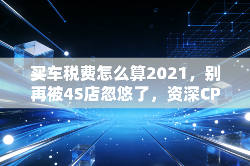 买车税费怎么算2021，别再被4S店忽悠了，资深CPA手把手教你省钱攻略