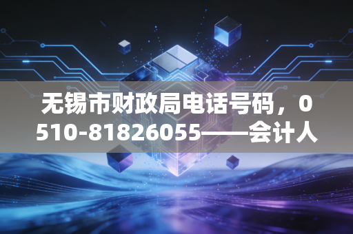 无锡市财政局电话号码，0510-81826055——会计人职业生涯中的直通热线与思考