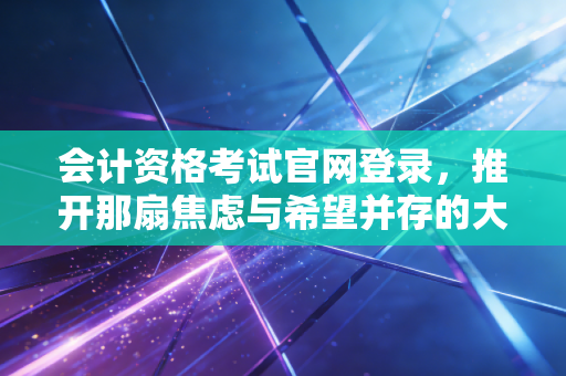会计资格考试官网登录，推开那扇焦虑与希望并存的大门，你真的准备好了吗？