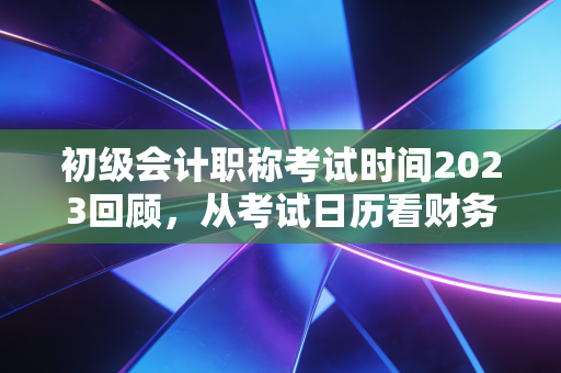 初级会计职称考试时间2023回顾,从考试日历看财务人的入行焦虑与破局