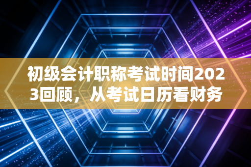 初级会计职称考试时间2023回顾,从考试日历看财务人的入行焦虑与破局