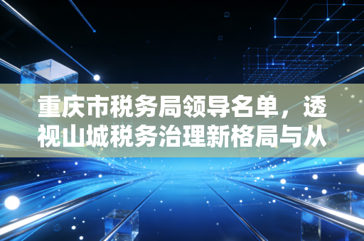 重庆市税务局领导名单，透视山城税务治理新格局与从业者生存之道