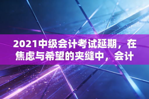 2021中级会计考试延期，在焦虑与希望的夹缝中，会计人如何打赢这场持久战？