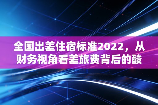 全国出差住宿标准2022，从财务视角看差旅费背后的酸甜苦辣
