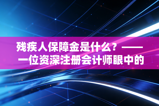 残疾人保障金是什么？—— 一位资深注册会计师眼中的企业责任与合规避坑指南