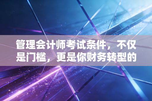 管理会计师考试条件，不仅是门槛，更是你财务转型的第一张入场券