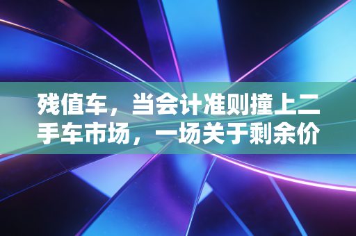 残值车，当会计准则撞上二手车市场，一场关于剩余价值的深度博弈