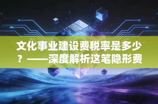 文化事业建设费税率是多少？——深度解析这笔隐形费用的计算逻辑与实务避坑指南