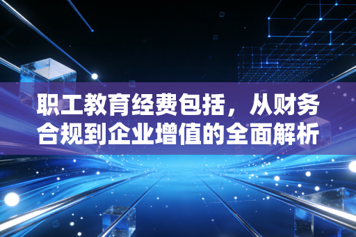职工教育经费包括,从财务合规到企业增值的全面解析