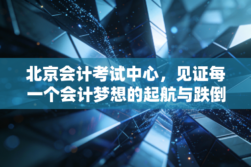 北京会计考试中心,见证每一个会计梦想的起航与跌倒