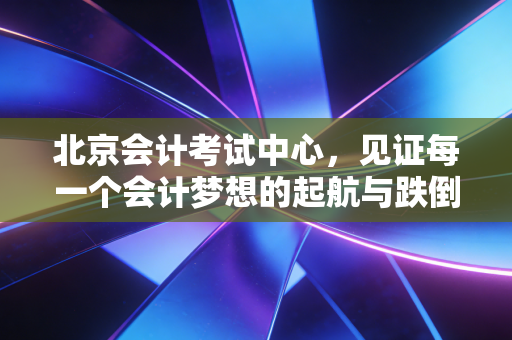 北京会计考试中心，见证每一个会计梦想的起航与跌倒