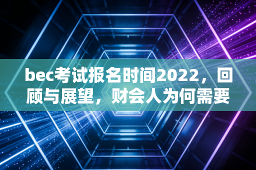 bec考试报名时间2022，回顾与展望，财会人为何需要商务英语加持？