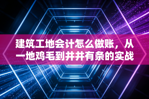 建筑工地会计怎么做账，从一地鸡毛到井井有条的实战心得