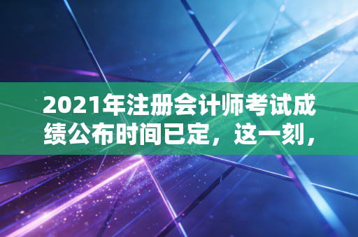 2021年注册会计师考试成绩公布时间已定，这一刻，我们都在等待命运的审判