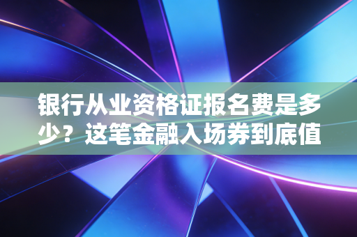 银行从业资格证报名费是多少？这笔金融入场券到底值不值？——一位注会老兵的深度剖析
